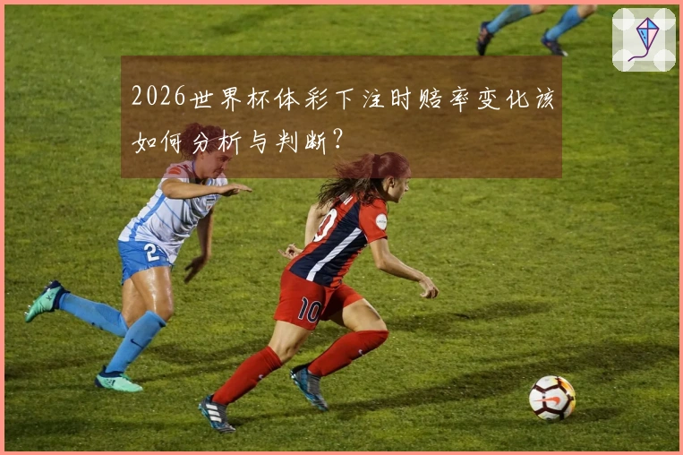 2026世界杯体彩下注时赔率变化该如何分析与判断？