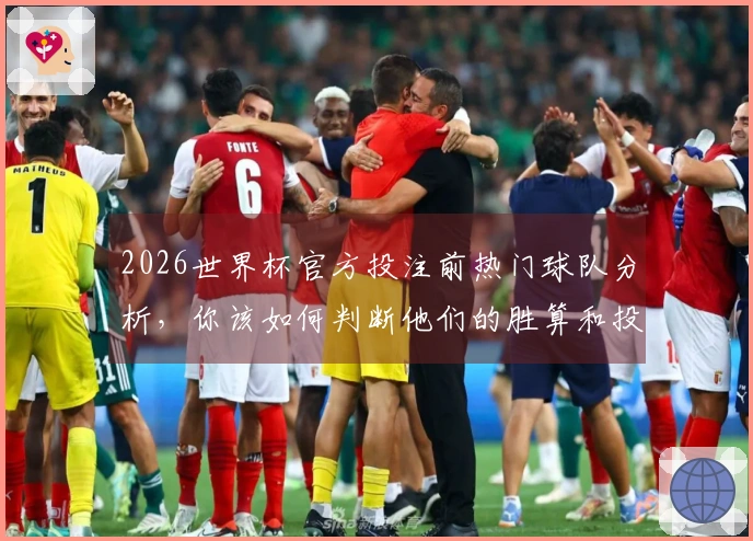 2026世界杯官方投注前热门球队分析，你该如何判断他们的胜算和投注价值？