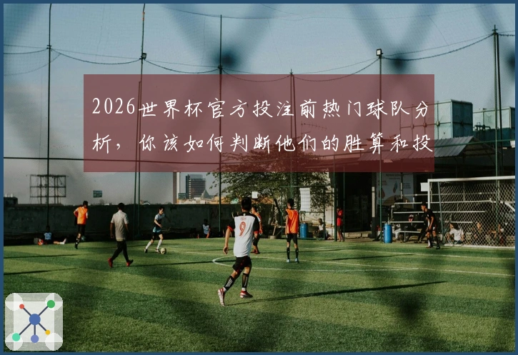 2026世界杯官方投注前热门球队分析，你该如何判断他们的胜算和投注价值？
