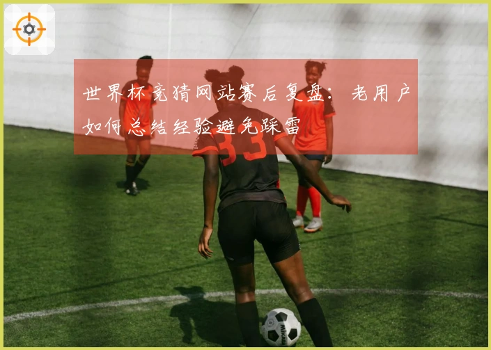 世界杯竞猜网站赛后复盘：老用户如何总结经验避免踩雷