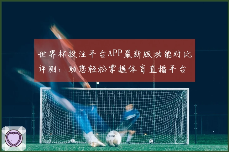 世界杯投注平台APP最新版功能对比评测，助您轻松掌握体育直播平台优势